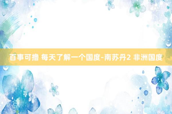百事可撸 每天了解一个国度-南苏丹2 非洲国度