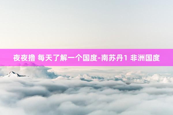 夜夜撸 每天了解一个国度-南苏丹1 非洲国度
