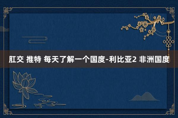 肛交 推特 每天了解一个国度-利比亚2 非洲国度
