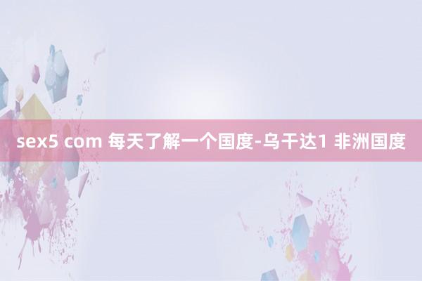 sex5 com 每天了解一个国度-乌干达1 非洲国度