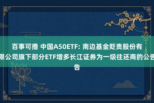 百事可撸 中国A50ETF: 南边基金贬责股份有限公司旗下部分ETF增多长江证券为一级往还商的公告