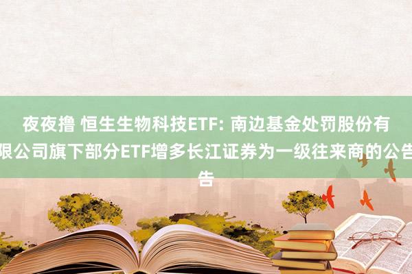 夜夜撸 恒生生物科技ETF: 南边基金处罚股份有限公司旗下部分ETF增多长江证券为一级往来商的公告