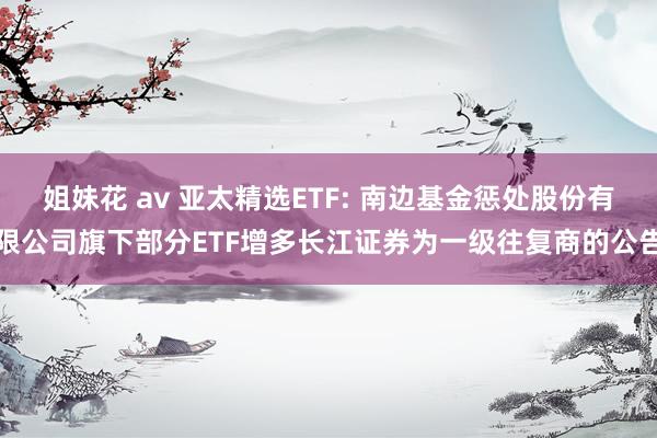 姐妹花 av 亚太精选ETF: 南边基金惩处股份有限公司旗下部分ETF增多长江证券为一级往复商的公告