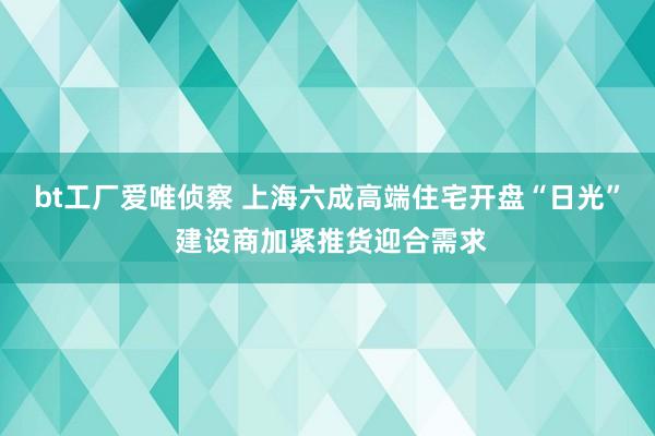 bt工厂爱唯侦察 上海六成高端住宅开盘“日光” 建设商加紧推货迎合需求