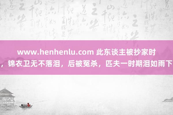 www.henhenlu.com 此东谈主被抄家时，锦衣卫无不落泪，后被冤杀，匹夫一时期泪如雨下