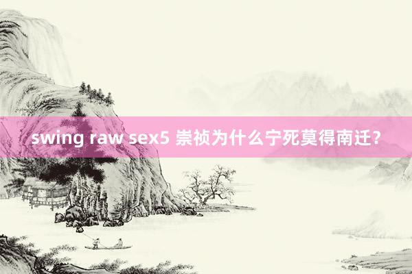 swing raw sex5 崇祯为什么宁死莫得南迁？
