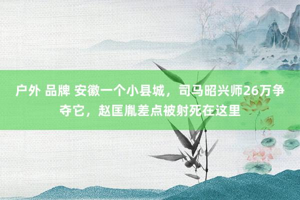户外 品牌 安徽一个小县城，司马昭兴师26万争夺它，赵匡胤差点被射死在这里