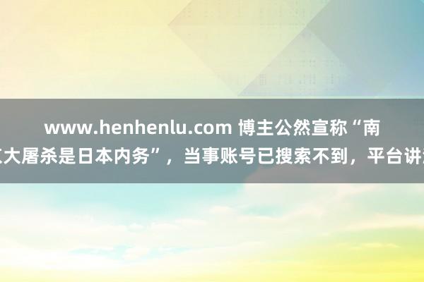 www.henhenlu.com 博主公然宣称“南京大屠杀是日本内务”，当事账号已搜索不到，平台讲演