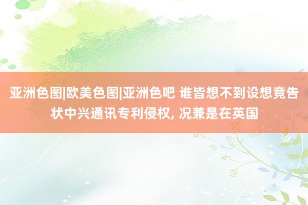 亚洲色图|欧美色图|亚洲色吧 谁皆想不到设想竟告状中兴通讯专利侵权， 况兼是在英国
