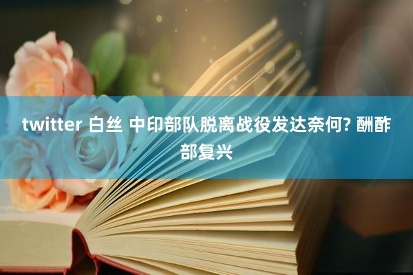 twitter 白丝 中印部队脱离战役发达奈何? 酬酢部复兴