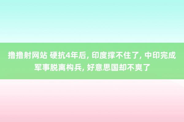 撸撸射网站 硬抗4年后， 印度撑不住了， 中印完成军事脱离构兵， 好意思国却不爽了