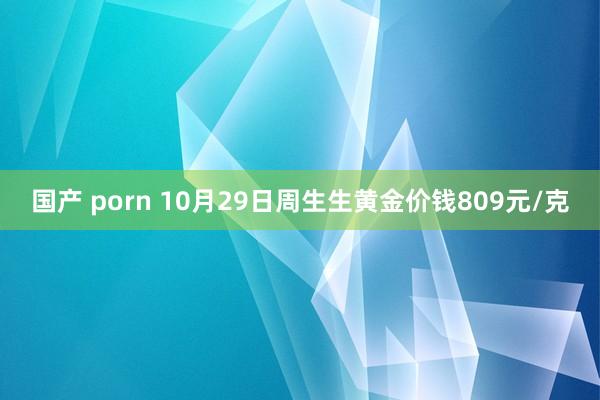 国产 porn 10月29日周生生黄金价钱809元/克