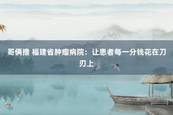 哥俩撸 福建省肿瘤病院：让患者每一分钱花在刀刃上