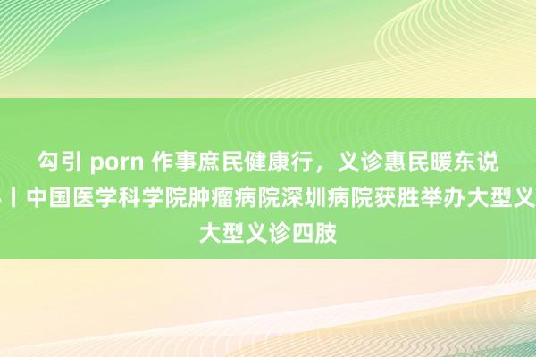 勾引 porn 作事庶民健康行，义诊惠民暖东说念主心丨中国医学科学院肿瘤病院深圳病院获胜举办大型义诊四肢