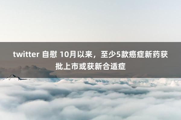 twitter 自慰 10月以来，至少5款癌症新药获批上市或获新合适症