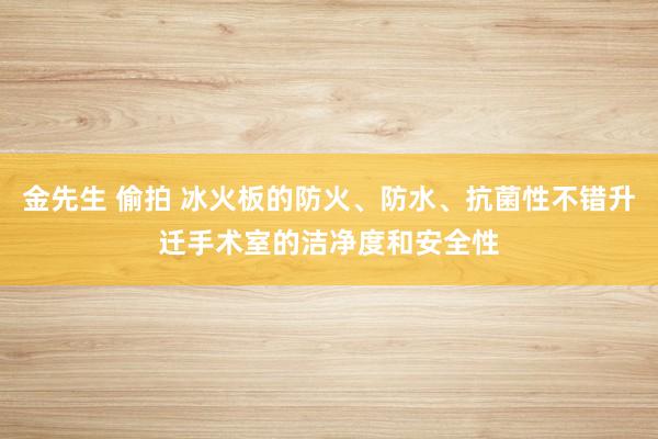 金先生 偷拍 冰火板的防火、防水、抗菌性不错升迁手术室的洁净度和安全性