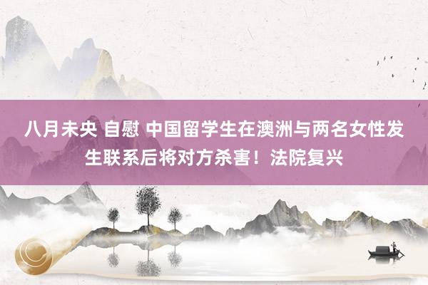八月未央 自慰 中国留学生在澳洲与两名女性发生联系后将对方杀害！法院复兴