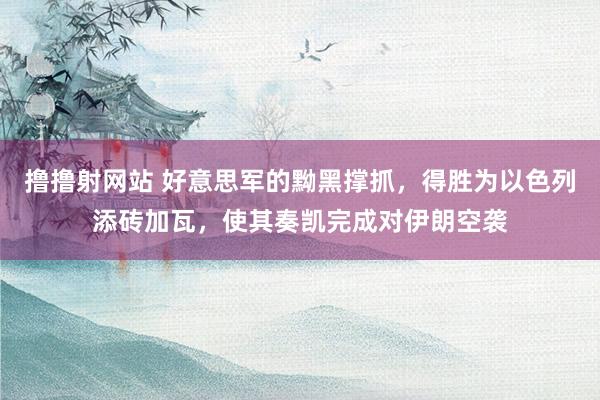 撸撸射网站 好意思军的黝黑撑抓，得胜为以色列添砖加瓦，使其奏凯完成对伊朗空袭