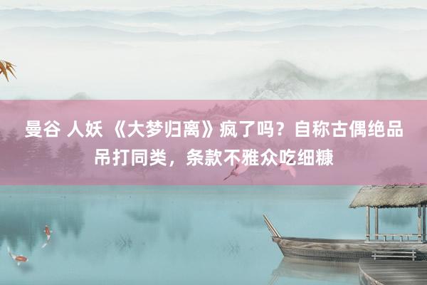 曼谷 人妖 《大梦归离》疯了吗？自称古偶绝品吊打同类，条款不雅众吃细糠