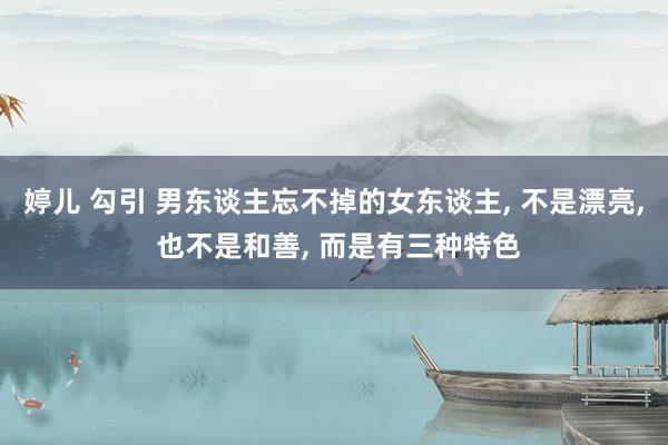 婷儿 勾引 男东谈主忘不掉的女东谈主， 不是漂亮， 也不是和善， 而是有三种特色