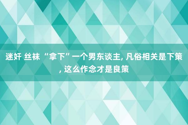 迷奸 丝袜 “拿下”一个男东谈主， 凡俗相关是下策， 这么作念才是良策