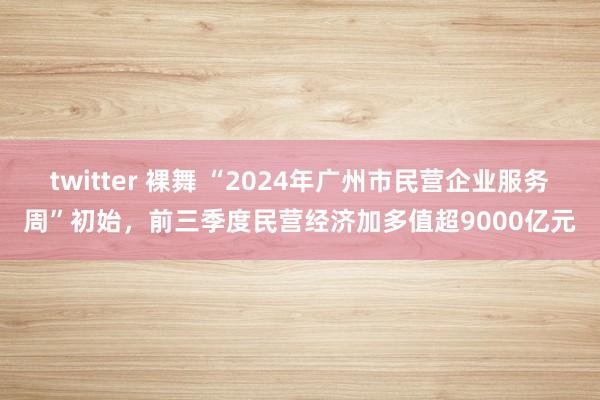 twitter 裸舞 “2024年广州市民营企业服务周”初始，前三季度民营经济加多值超9000亿元