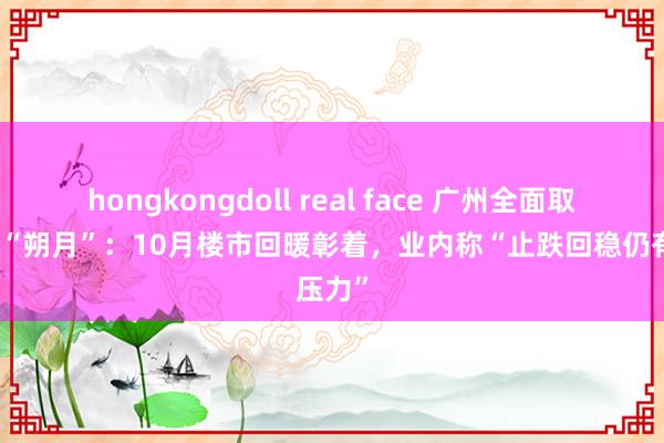 hongkongdoll real face 广州全面取消限购“朔月”：10月楼市回暖彰着，业内称“止跌回稳仍有压力”