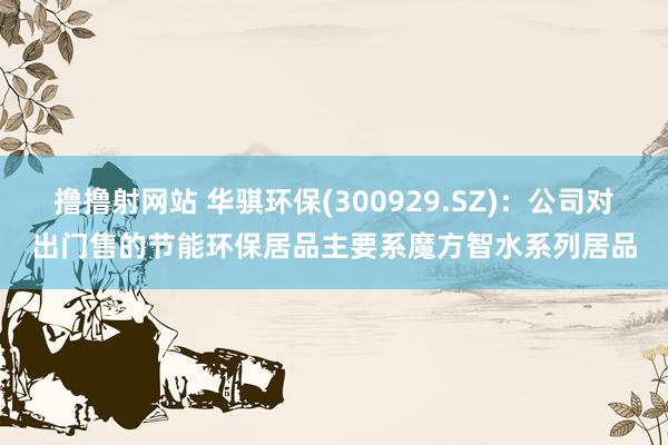 撸撸射网站 华骐环保(300929.SZ)：公司对出门售的节能环保居品主要系魔方智水系列居品