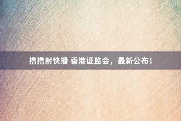 撸撸射快播 香港证监会，最新公布！