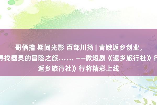 哥俩撸 期间光影 百部川扬 | 青娥返乡创业，却无意开启寻找器灵的冒险之旅…… ——微短剧《返乡旅行社》行将精彩上线