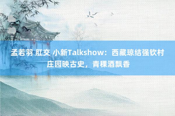 孟若羽 肛交 小新Talkshow：西藏琼结强钦村 庄园映古史，青稞酒飘香
