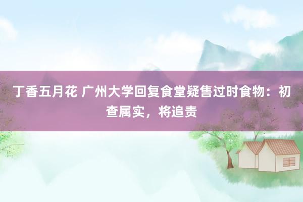 丁香五月花 广州大学回复食堂疑售过时食物：初查属实，将追责