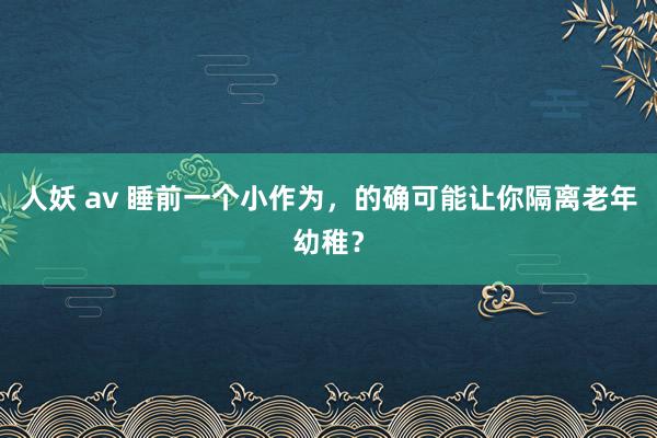 人妖 av 睡前一个小作为，的确可能让你隔离老年幼稚？