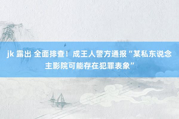 jk 露出 全面排查！成王人警方通报“某私东说念主影院可能存在犯罪表象”