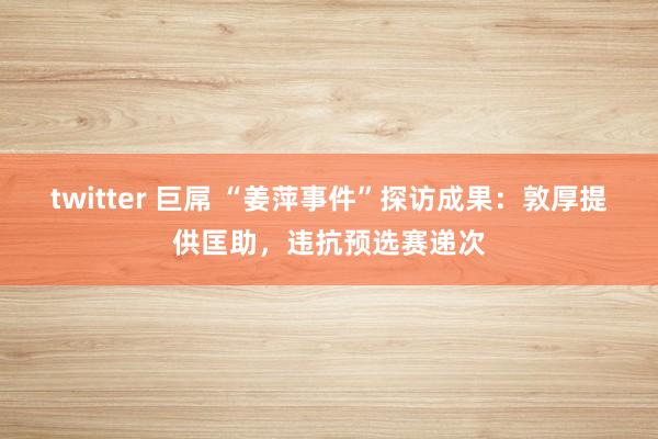 twitter 巨屌 “姜萍事件”探访成果：敦厚提供匡助，违抗预选赛递次