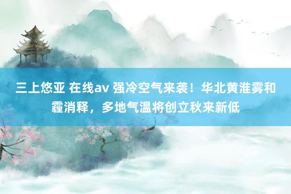 三上悠亚 在线av 强冷空气来袭！华北黄淮雾和霾消释，多地气温将创立秋来新低