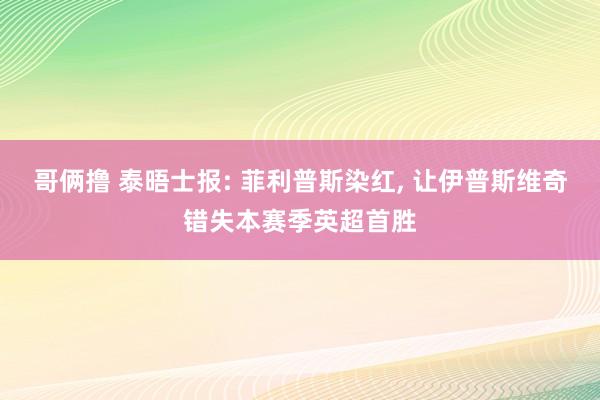 哥俩撸 泰晤士报: 菲利普斯染红， 让伊普斯维奇错失本赛季英超首胜
