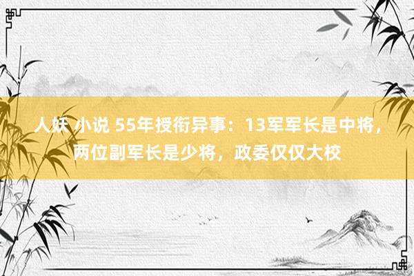 人妖 小说 55年授衔异事：13军军长是中将，两位副军长是少将，政委仅仅大校