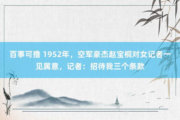 百事可撸 1952年，空军豪杰赵宝桐对女记者一见属意，记者：招待我三个条款