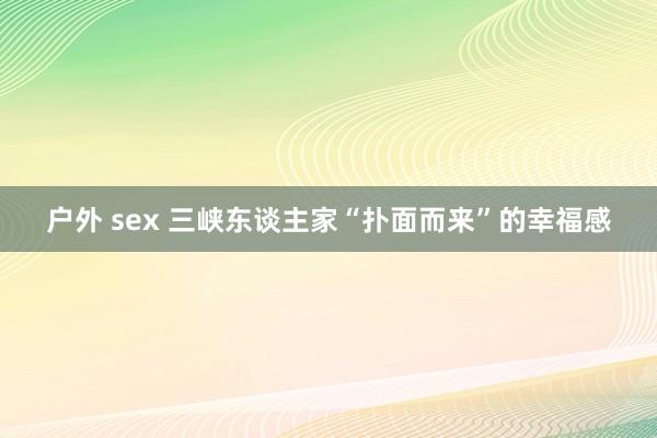 户外 sex 三峡东谈主家“扑面而来”的幸福感