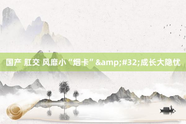 国产 肛交 风靡小“烟卡”&#32;成长大隐忧