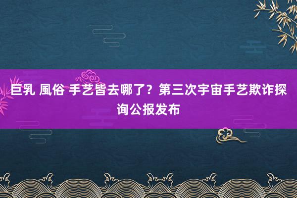 巨乳 風俗 手艺皆去哪了？第三次宇宙手艺欺诈探询公报发布