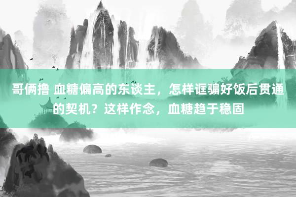 哥俩撸 血糖偏高的东谈主，怎样诓骗好饭后贯通的契机？这样作念，血糖趋于稳固
