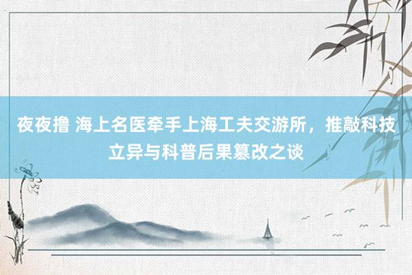 夜夜撸 海上名医牵手上海工夫交游所，推敲科技立异与科普后果篡改之谈