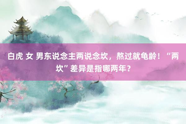 白虎 女 男东说念主两说念坎，熬过就龟龄！“两坎”差异是指哪两年？
