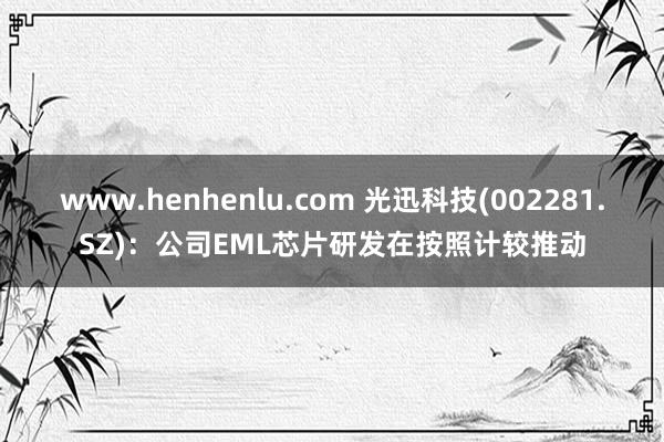 www.henhenlu.com 光迅科技(002281.SZ)：公司EML芯片研发在按照计较推动
