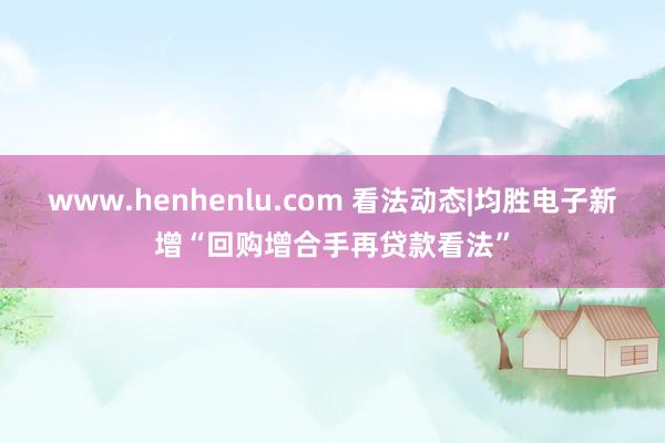 www.henhenlu.com 看法动态|均胜电子新增“回购增合手再贷款看法”