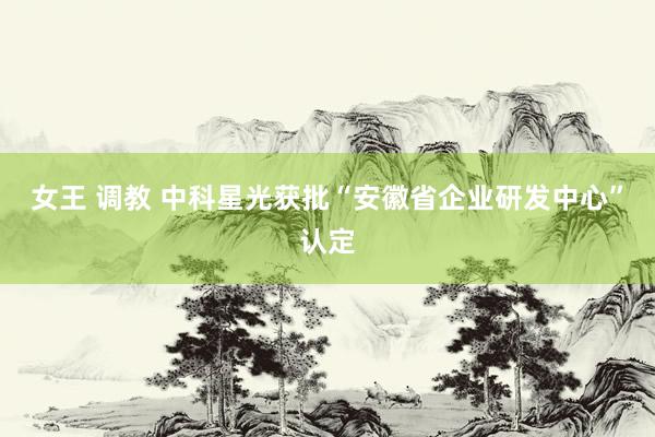 女王 调教 中科星光获批“安徽省企业研发中心”认定
