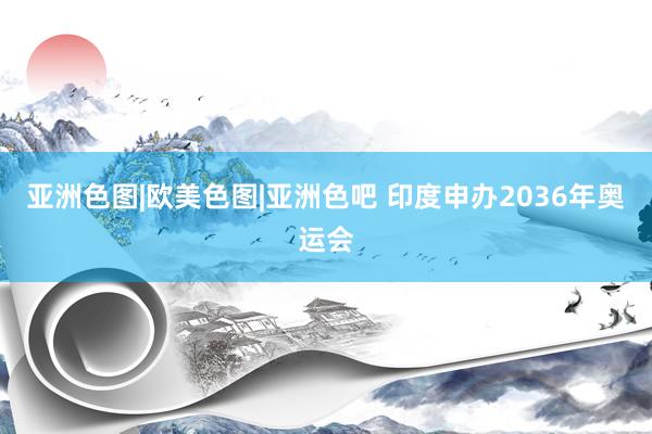 亚洲色图|欧美色图|亚洲色吧 印度申办2036年奥运会
