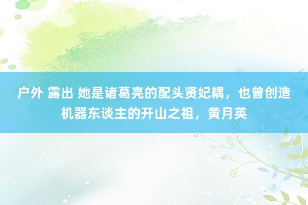 户外 露出 她是诸葛亮的配头贤妃耦，也曾创造机器东谈主的开山之祖，黄月英